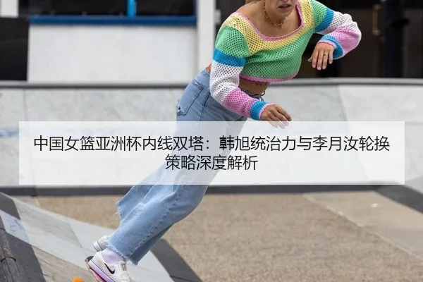 中国女篮亚洲杯内线双塔：韩旭统治力与李月汝轮换策略深度解析