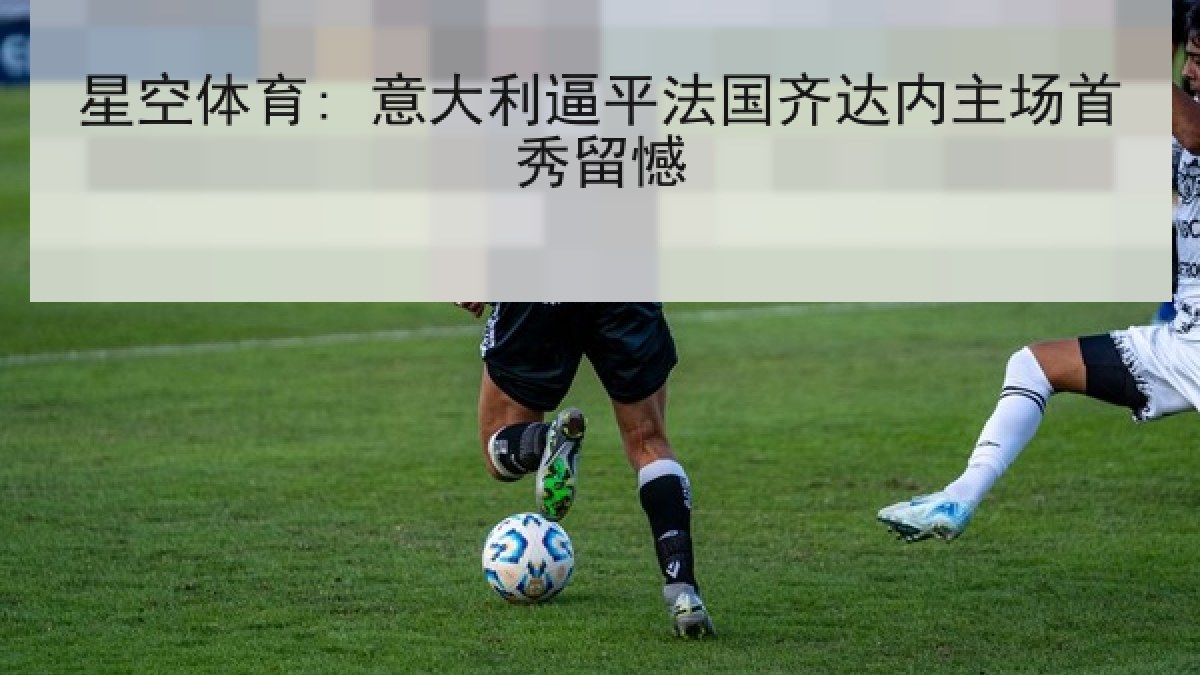 星空体育: 意大利逼平法国齐达内主场首秀留憾
